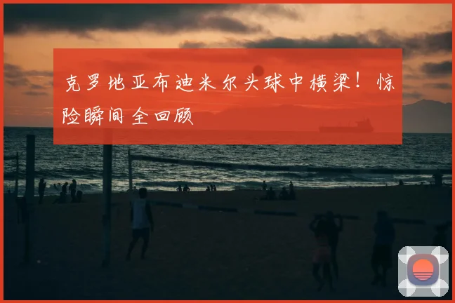 克罗地亚布迪米尔头球中横梁！惊险瞬间全回顾