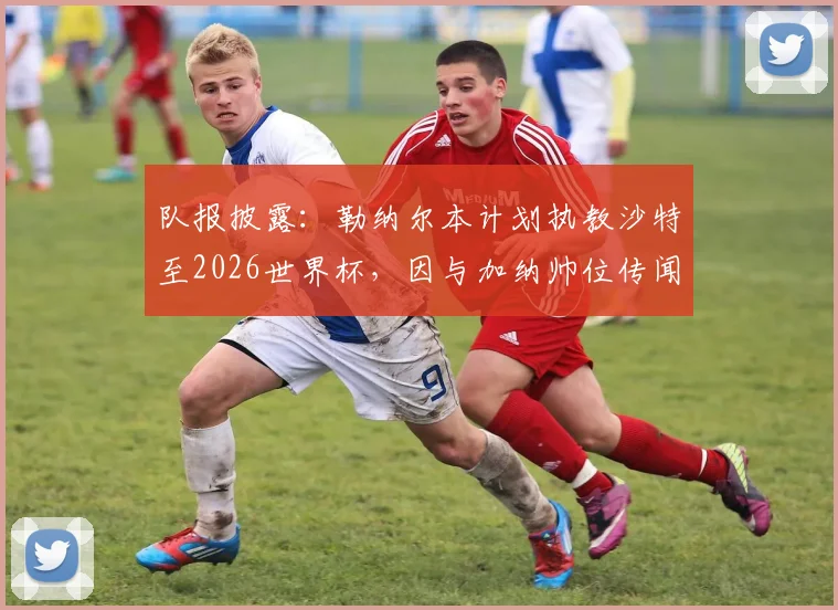 队报披露：勒纳尔本计划执教沙特至2026世界杯，因与加纳帅位传闻突遭解职内幕