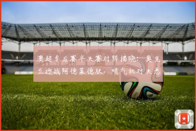 澳超季后赛半决赛对阵揭晓:奥克兰迎战阿德莱德联,喷气机对决悉尼