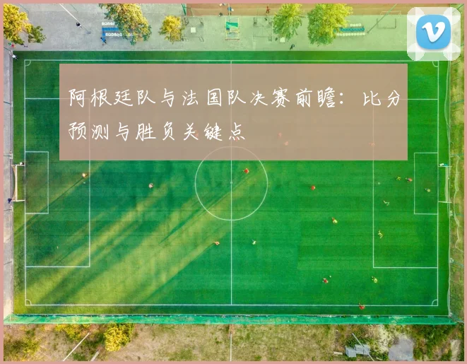 阿根廷队与法国队决赛前瞻：比分预测与胜负关键点