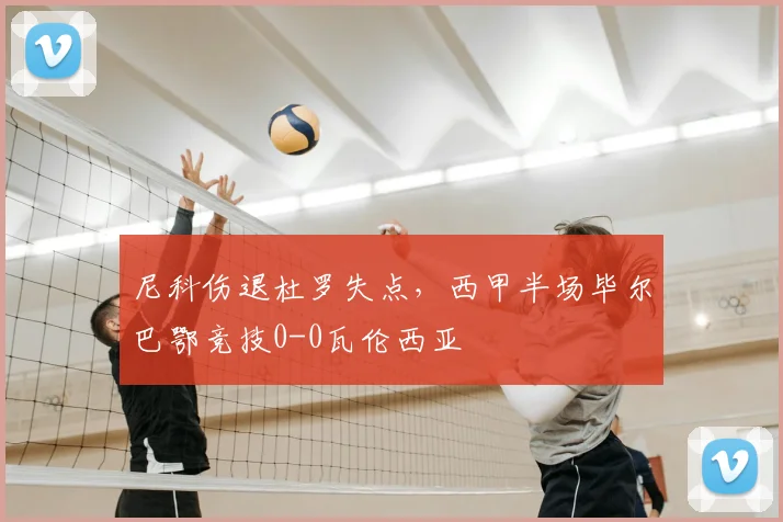 尼科伤退杜罗失点，西甲半场毕尔巴鄂竞技0-0瓦伦西亚