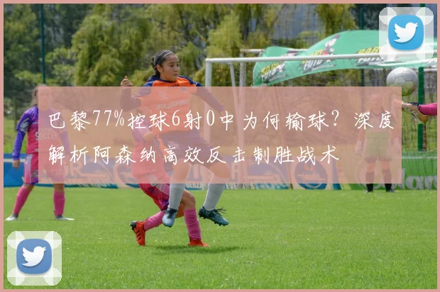 巴黎77%控球6射0中为何输球？深度解析阿森纳高效反击制胜战术
