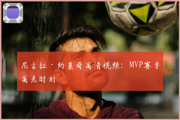 尼古拉·约基奇高清视频：MVP赛季高光时刻